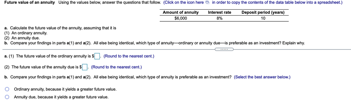 Future value of an annuity Using the values below, answer the questions that follow. (Click on the icon here 9 in order to copy the contents of the data table below into a spreadsheet.)
Amount of annuity
Interest rate
Deposit period (years)
$6,000
8%
10
a. Calculate the future value of the annuity, assuming that it is
(1) An ordinary annuity.
(2) An annuity due.
b. Compare your findings in parts a(1) and a(2). All else being identical, which type of annuity-ordinary or annuity due-is preferable as an investment? Explain why.
.....
a. (1) The future value of the ordinary annuity is $
(Round to the nearest cent.)
(2) The future value of the annuity due is $
(Round to the nearest cent.)
b. Compare your findings in parts a(1) and a(2). All else being identical, which type of annuity is preferable as an investment? (Select the best answer below.)
Ordinary annuity, because it yields a greater future value.
Annuity due, because it yields a greater future value.
