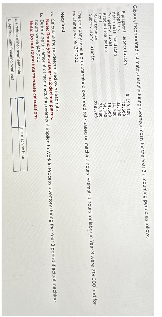 Gibson, Incorporated estimates manufacturing overhead costs for the Year 3 accounting period as follows.
Equipment depreciation
Supplies
Materials handling
Property taxes
Production setup
Rent
Maintenance
Supervisory salaries
$ 190,100
20,500
32,100
14,500
19,500
44,100
38,500
238,700
The company uses a predetermined overhead rate based on machine hours. Estimated hours for labor in Year 3 were 218,000 and for
machines were 130,000.
Required
a. Calculate the predetermined overhead rate.
Note: Round your answer to 2 decimal places.
b. Determine the amount of manufacturing overhead applied to Work in Process Inventory during the Year 3 period if actual machine
hours were 145,000.
Note: Do not round intermediate calculations.
a. Predetermined overhead rate
b. Applied manufacturing overhead
per machine hour