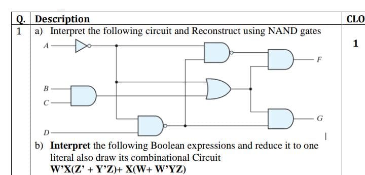 Q. Description
a) Interpret the following circuit and Reconstruct using NAND gates
CLO
1
1
F
C
G
D
b) Interpret the following Boolean expressions and reduce it to one
literal also draw its combinational Circuit
W'X(Z' + Y'Z)+ X(W+ W'YZ)
B.
