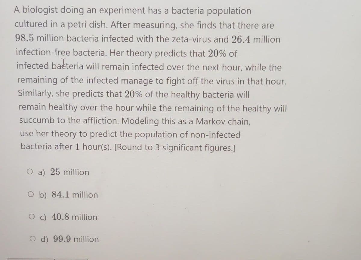A biologist doing an experiment has a bacteria population
cultured in a petri dish. After measuring, she finds that there are
98.5 million bacteria infected with the zeta-virus and 26.4 million
infection-free bacteria. Her theory predicts that 20% of
infected bacteria will remain infected over the next hour, while the
remaining of the infected manage to fight off the virus in that hour.
Similarly, she predicts that 20% of the healthy bacteria will
remain healthy over the hour while the remaining of the healthy will
succumb to the affliction. Modeling this as a Markov chain,
use her theory to predict the population of non-infected
bacteria after 1 hour(s). [Round to 3 significant figures.]
O a) 25 million
Ob) 84.1 million
O c) 40.8 million
d) 99.9 million