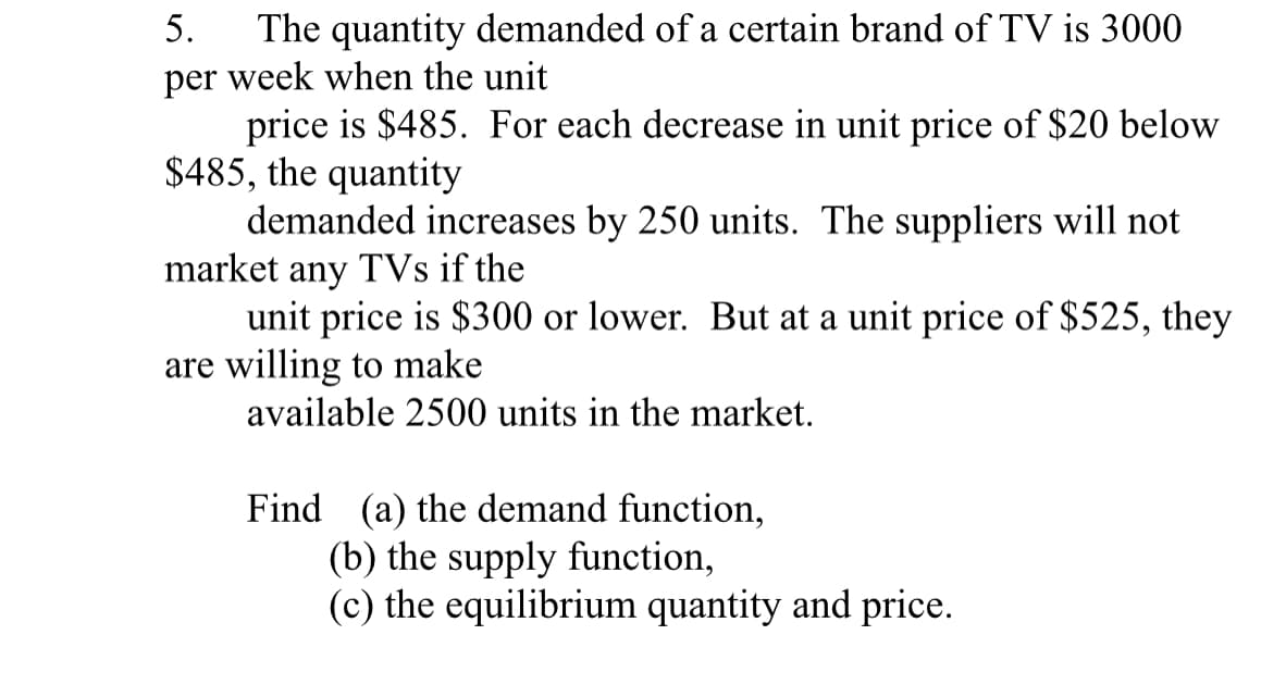 5. The quantity demanded of a certain brand of TV is 3000
per week when the unit
price is $485. For each decrease in unit price of $20 below
$485, the quantity
demanded increases by 250 units. The suppliers will not
market any TVs if the
unit price is $300 or lower. But at a unit price of $525, they
are willing to make
available 2500 units in the market.
Find (a) the demand function,
(b) the supply function,
(c) the equilibrium quantity and price.