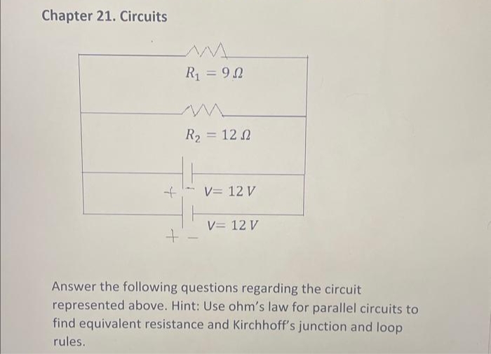Chapter 21. Circuits
+
+
R₁ = 92
R₂ = 12 2
-
V= 12 V
V = 12 V
Answer the following questions regarding the circuit
represented above. Hint: Use ohm's law for parallel circuits to
find equivalent resistance and Kirchhoff's junction and loop
rules.