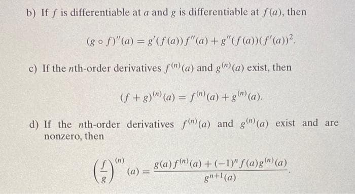 b) If f is differentiable at a and g is differentiable at f(a), then
(gof)" (a) = g'(f (a)) f"(a) +g" (f (a)) (f'(a))².
c) If the nth-order derivatives f(n) (a) and g(n) (a) exist, then
(f+g)) (a) = f(n) (a) + g(n) (a).
derivatives f(n) (a) and g(n)(a) exist and are
d) If the nth-order
nonzero, then
(9)
(n)
(a) =
g(a) f(n) (a) + (-1)" f(a)g(") (a)
gn+¹(a)