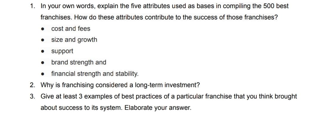 1. In your own words, explain the five attributes used as bases in compiling the 500 best
franchises. How do these attributes contribute to the success of those franchises?
cost and fees
size and growth
support
● brand strength and
●
●
● financial strength and stability.
2. Why is franchising considered a long-term investment?
3. Give at least 3 examples of best practices of a particular franchise that you think brought
about success to its system. Elaborate your answer.
