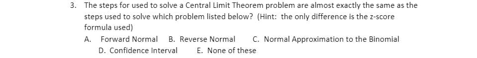 3. The steps for used to solve a Central Limit Theorem problem are almost exactly the same as the
steps used to solve which problem listed below? (Hint: the only difference is the z-score
formula used)
A. Forward Normal B. Reverse Normal C. Normal Approximation to the Binomial
D. Confidence Interval E. None of these