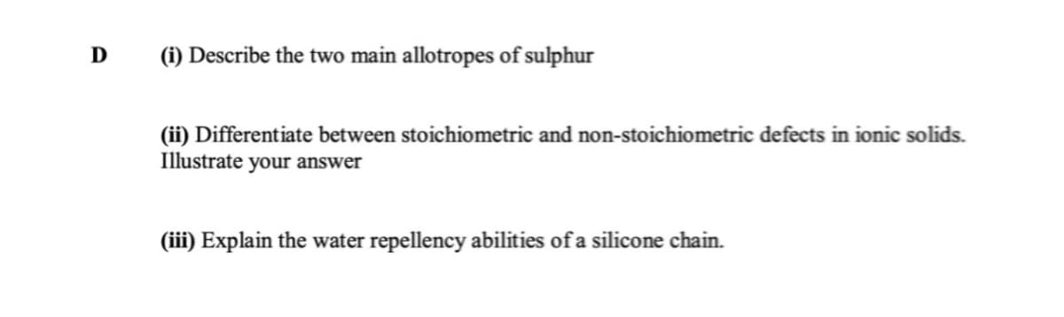 D
(i) Describe the two main allotropes of sulphur
(ii) Differentiate between stoichiometric and non-stoichiometric defects in ionic solids.
Illustrate your answer
(iii) Explain the water repellency abilities of a silicone chain.