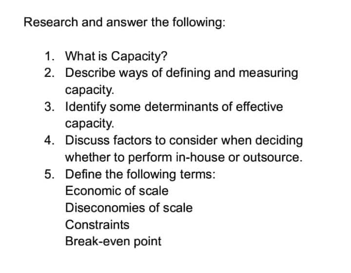 Research and answer the following:
1. What is Capacity?
2. Describe ways of defining and measuring
capacity.
3. Identify some determinants of effective
capacity.
4. Discuss factors to consider when deciding
whether to perform in-house or outsource.
5. Define the following terms:
Economic of scale
Diseconomies of scale
Constraints
Break-even point