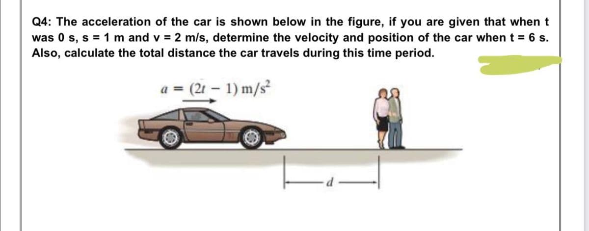 Q4: The acceleration of the car is shown below in the figure, if you are given that when t
was 0 s, s = 1 m and v = 2 m/s, determine the velocity and position of the car when t = 6 s.
Also, calculate the total distance the car travels during this time period.
a = (21 – 1) m/s
