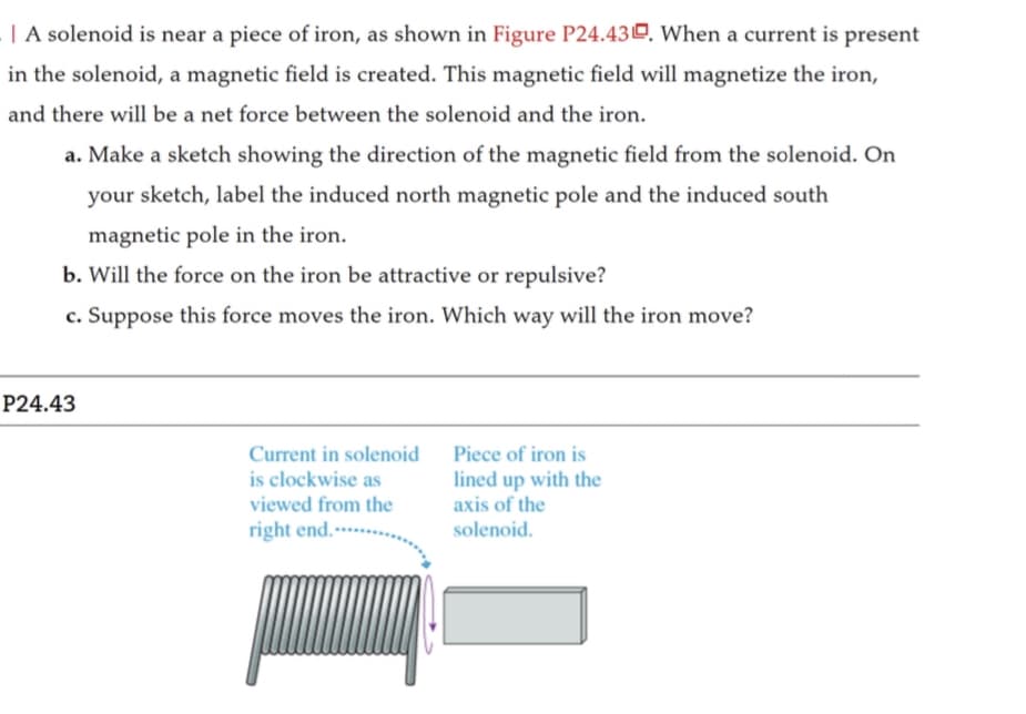 | A solenoid is near a piece of iron, as shown in Figure P24.43. When a current is present
in the solenoid, a magnetic field is created. This magnetic field will magnetize the iron,
and there will be a net force between the solenoid and the iron.
a. Make a sketch showing the direction of the magnetic field from the solenoid. On
your sketch, label the induced north magnetic pole and the induced south
magnetic pole in the iron.
b. Will the force on the iron be attractive or repulsive?
c. Suppose this force moves the iron. Which way will the iron move?
P24.43
Current in solenoid
is clockwise as
viewed from the
right end.-
Piece of iron is
lined up with the
axis of the
solenoid.