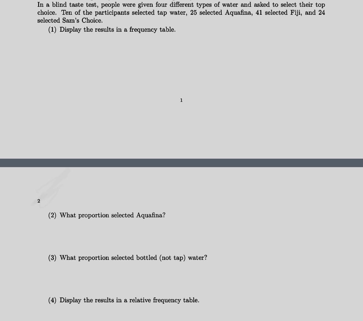 In a blind taste test, people were given four different types of water and asked to select their top
choice. Ten of the participants selected tap water, 25 selected Aquafina, 41 selected Fiji, and 24
selected Sam's Choice.
(1) Display the results in a frequency table.
2
(2) What proportion selected Aquafina?
1
(3) What proportion selected bottled (not tap) water?
(4) Display the results in a relative frequency table.