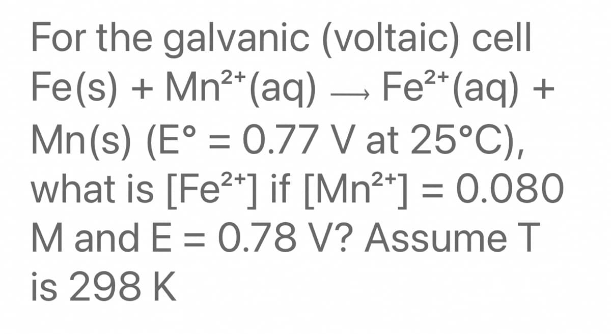 For the galvanic (voltaic) cell
Fe(s) + Mn²*(aq) – Fe2* (aq) +
Mn(s) (E° = 0.77 V at 25°C),
what is [Fe2*] if [Mn²*] = 0.080
M and E = 0.78 V? Assume T
is 298 K
