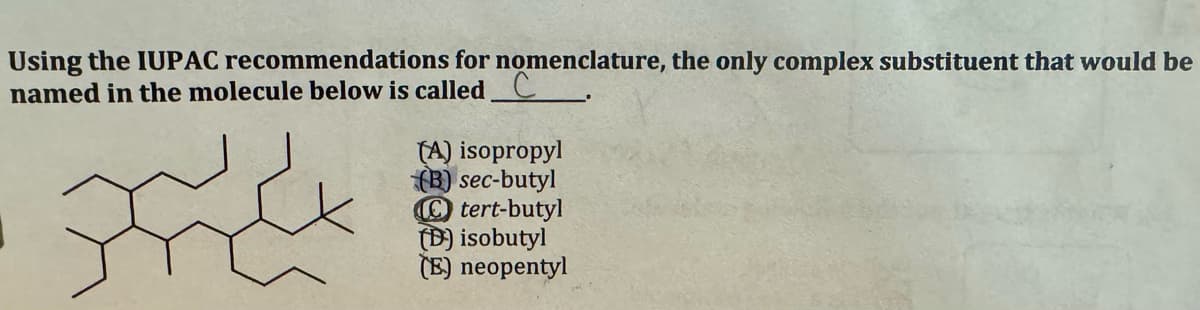 Using the IUPAC recommendations for nomenclature, the only complex substituent that would be
named in the molecule below is called C
ہے
&
(A) isopropyl
(B) sec-butyl
tert-butyl
(D) isobutyl
(E) neopentyl