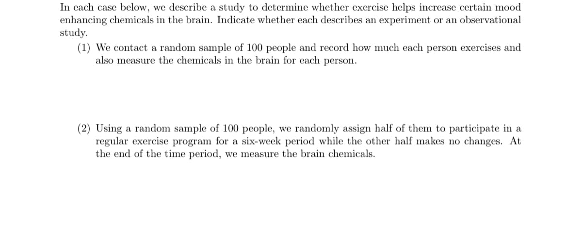 In each case below, we describe a study to determine whether exercise helps increase certain mood
enhancing chemicals in the brain. Indicate whether each describes an experiment or an observational
study.
(1) We contact a random sample of 100 people and record how much each person exercises and
also measure the chemicals in the brain for each person.
(2) Using a random sample of 100 people, we randomly assign half of them to participate in a
regular exercise program for a six-week period while the other half makes no changes. At
the end of the time period, we measure the brain chemicals.