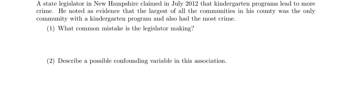 A state legislator in New Hampshire claimed in July 2012 that kindergarten programs lead to more
crime. He noted as evidence that the largest of all the communities in his county was the only
community with a kindergarten program and also had the most crime.
(1) What common mistake is the legislator making?
(2) Describe a possible confounding variable in this association.
