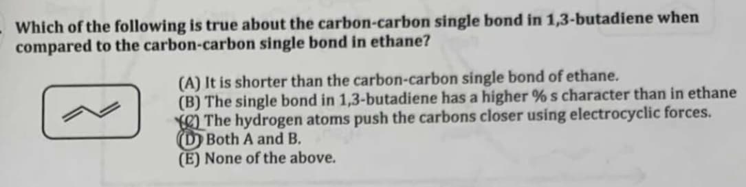 Which of the following is true about the carbon-carbon single bond in 1,3-butadiene when
compared to the carbon-carbon single bond in ethane?
(A) It is shorter than the carbon-carbon single bond of ethane.
(B) The single bond in 1,3-butadiene has a higher %s character than in ethane
The hydrogen atoms push the carbons closer using electrocyclic forces.
Both A and B.
(E) None of the above.
