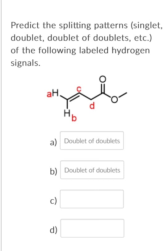 Predict the splitting patterns (singlet,
doublet, doublet of doublets, etc.)
of the following labeled hydrogen
signals.
aH.
a) Doublet of doublets
b) Doublet of doublets
c)
d)