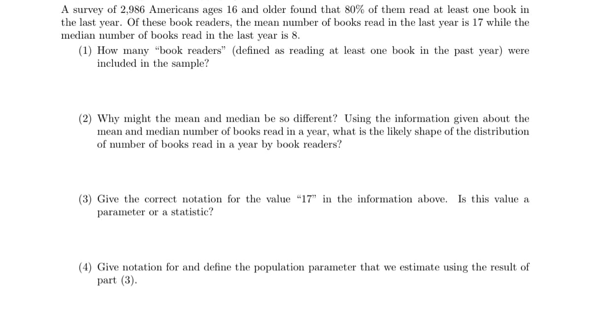 A survey of 2,986 Americans ages 16 and older found that 80% of them read at least one book in
the last year. Of these book readers, the mean number of books read in the last year is 17 while the
median number of books read in the last year is 8.
(1) How many "book readers" (defined as reading at least one book in the past year) were
included in the sample?
(2) Why might the mean and median be so different? Using the information given about the
mean and median number of books read in a year, what is the likely shape of the distribution
of number of books read in a year by book readers?
(3) Give the correct notation for the value "17" in the information above. Is this value a
parameter or a statistic?
(4) Give notation for and define the population parameter that we estimate using the result of
part (3).