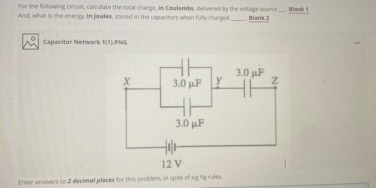 For the following circuit, calculate the total charge, in Coulombs, delivered by the voltage source
And, what is the energy, in Joules, stored in the capacitors when fully charged,
Blank 1
Blank 2
Capacitor Network 1(1).PNG
3.0 p.F
Y
3.0 pF
3.0 pµF
12 V
Enter answers to 2 decimal places for this problem, in spite of sig fig rules.
