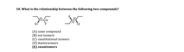 18. What is the relationship between the following two compounds?
(S)
(A) same compound
(B) not isomers
(C) constitutional isomers
(D) diastereomers
(E) enantiomers
(R)
CI