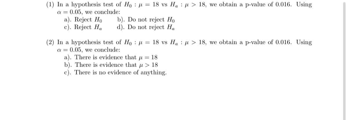 (1) In a hypothesis test of Ho μ = 18 vs Ha> 18, we obtain a p-value of 0.016. Using
a = 0.05, we conclude:
a). Reject Ho
c). Reject Ha
b). Do not reject Ho
d). Do not reject Ha
(2) In a hypothesis test of Ho
a = 0.05, we conclude:
μ = 18 vs Hau > 18, we obtain a p-value of 0.016. Using
a). There is evidence that
= 18
b). There is evidence that > 18
c). There is no evidence of anything.