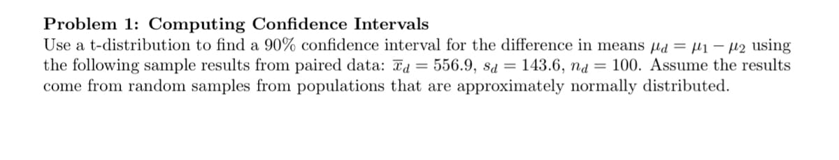 Problem 1: Computing Confidence Intervals
Use a t-distribution to find a 90% confidence interval for the difference in means d = μ₁ −µ₂ using
the following sample results from paired data: d = 556.9, sd = 143.6, nd 100. Assume the results
come from random samples from populations that are approximately normally distributed.