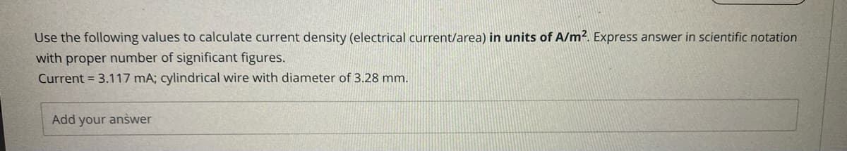 Use the following values to calculate current density (electrical current/area) in units of A/m². Express answer in scientific notation
with proper number of significant figures.
Current = 3.117 mA; cylindrical wire with diameter of 3.28 mm.
Add your answer
