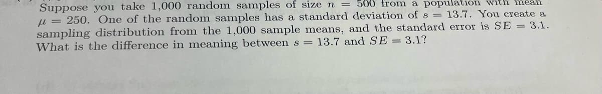 Suppose you take 1,000 random samples of size n = 500 from a population with mean
= 250. One of the random samples has a standard deviation of s = 13.7. You create a
sampling distribution from the 1,000 sample means, and the standard error is SE = 3.1.
What is the difference in meaning between s = 13.7 and SE = 3.1?