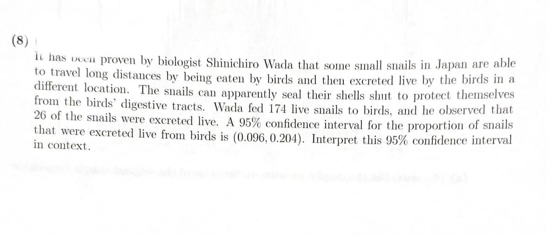 (8) (
It has been proven by biologist Shinichiro Wada that some small snails in Japan are able
to travel long distances by being eaten by birds and then excreted live by the birds in a
different location. The snails can apparently seal their shells shut to protect themselves
from the birds' digestive tracts. Wada fed 174 live snails to birds, and he observed that
26 of the snails were excreted live. A 95% confidence interval for the proportion of snails
that were excreted live from birds is (0.096, 0.204). Interpret this 95% confidence interval
in context.