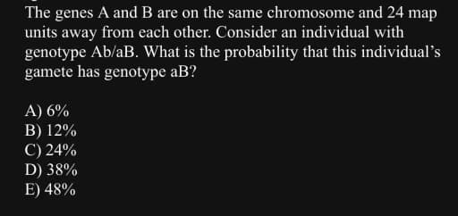 The genes A and B are on the same chromosome and 24 map
units away from each other. Consider an individual with
genotype Ab/aB. What is the probability that this individual's
gamete has genotype aB?
A) 6%
B) 12%
C) 24%
D) 38%
E) 48%