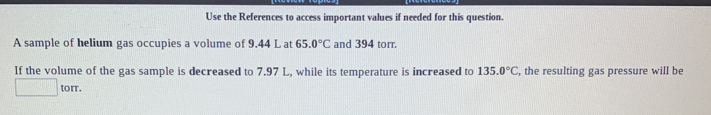 LEWIVIVITVva)
Use the References to access important values if needed for this question.
A sample of helium gas occupies a volume of 9.44 L at 65.0°C and 394 tor.
If the volume of the gas sample is decreased to 7.97 L, while its temperature is increased to 135.0°C, the resulting gas pressure will be
torr.

