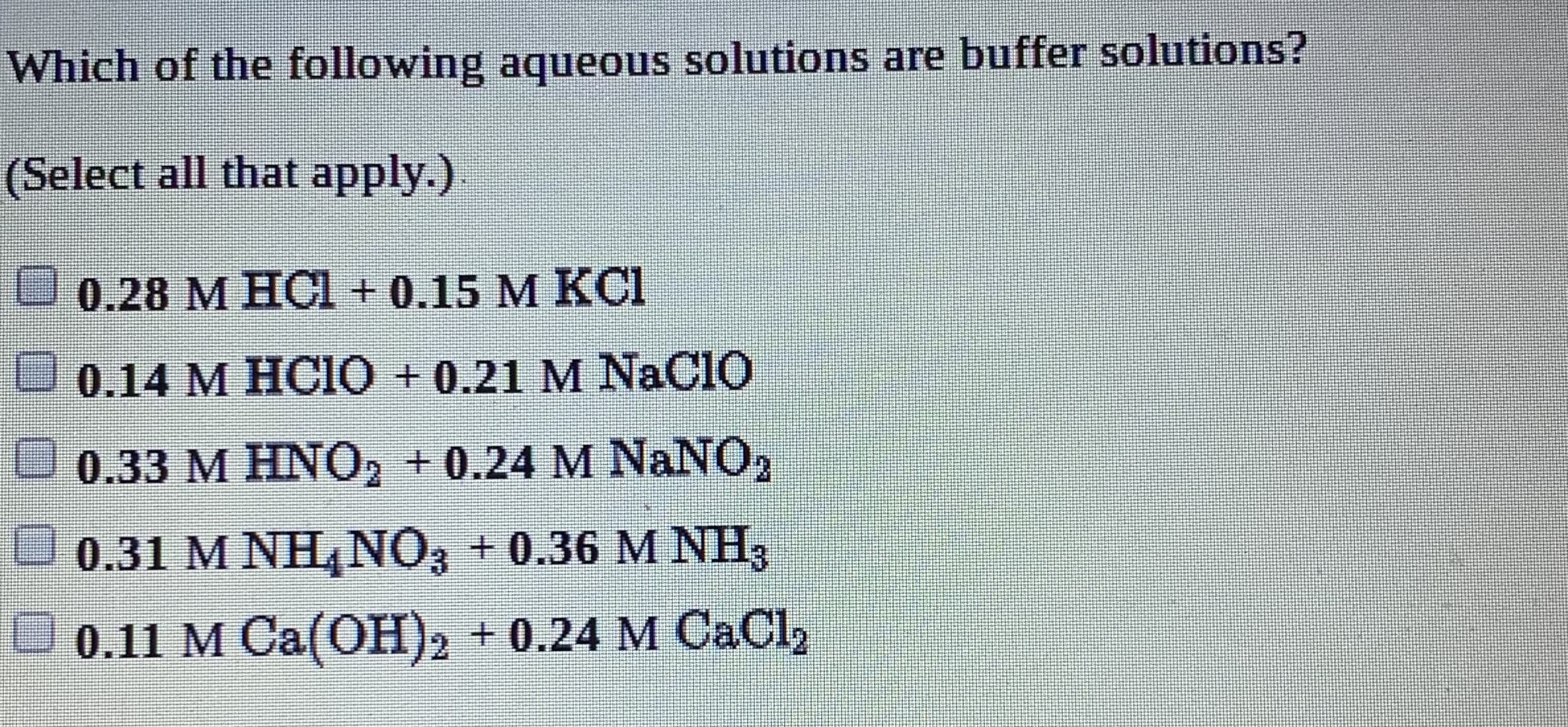 Which of the following aqueous solutions are buffer solutions?
(Select all that apply.).
0.28 M HCI + 0.15 M KCI
0.14 M HCIO + 0.21 M NaCIO
U 0.33 M HNO2 + 0.24 M NaNO2
U 0.31 M NH, NO3 + 0.36 M NH3
U 0.11 M Ca(OH)2 + 0.24 M CaCl,
