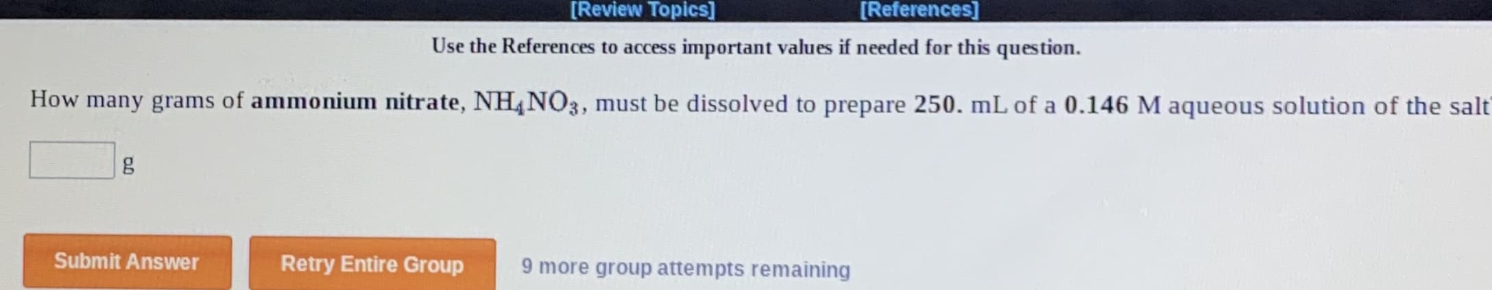 [Review Topics]
[References]
Use the References to access important values if needed for this question.
How many grams of ammonium nitrate, NH4NO3, must be dissolved to prepare 250. mL of a 0.146 M aqueous solution of the salt
Submit Answer
Retry Entire Group
9 more group attempts remaining
