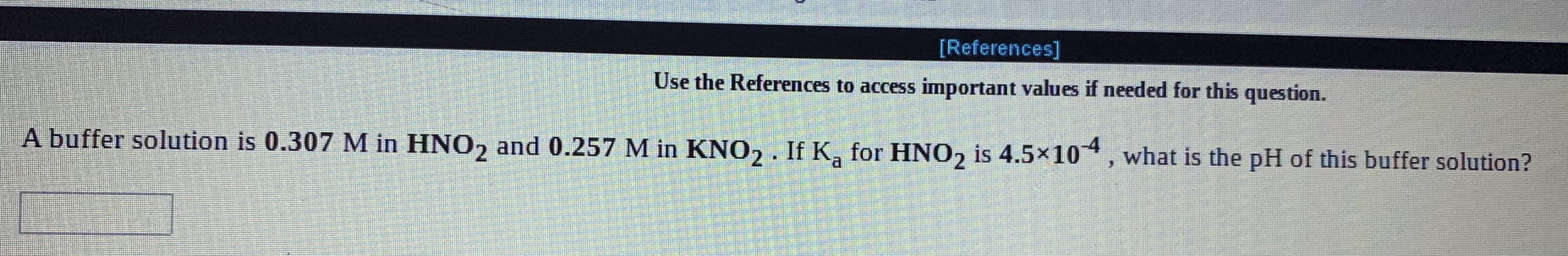 [References]
Use the References to access important values if needed for this question.
A buffer solution is 0.307 M in HNO, and 0.257 M in KNO2 . If K, for HNO, is 4.5×104, what is the pH of this buffer solution?
