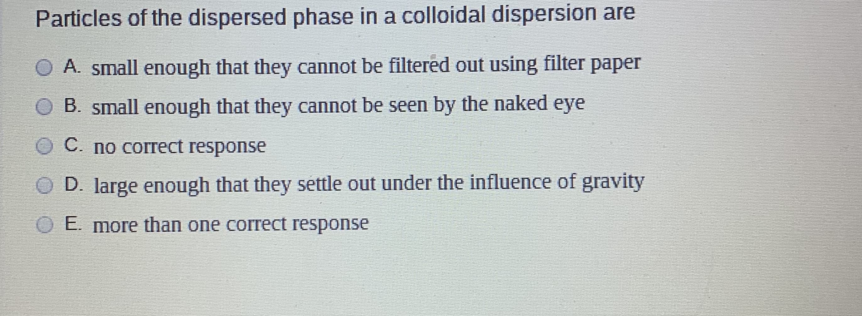 Particles of the dispersed phase in a colloidal dispersion are
A. small enough that they cannot be filtered out using filter paper
B. small enough that they cannot be seen by the naked eye
C. no correct response
D. large enough that they settle out under the influence of gravity
E. more than one correct response
