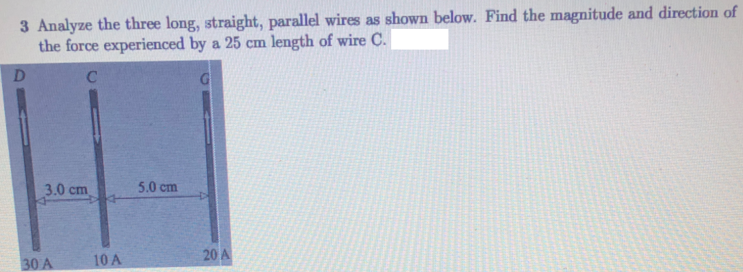 3 Analyze the three long, straight, parallel wires as shown below. Find the magnitude and direction of
the force experienced by a 25 cm length of wire C.
3.0 cm
5.0 cm
10 A
20 A
30 A
