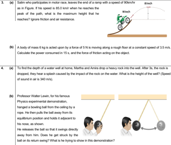 (a) Salim who participates in motor race, leaves the end of a ramp with a speed of 90km/hr
as in Figure. If his speed is 85.0 km/r when he reaches the
90 km/h
peak of the path, what is the maximum height that he
| reaches? Ignore friction and air resistance.
(b) A body of mass 6 kg is acted upon by a force of 5 N is moving along a rough floor at a constant speed of 3.5 m/s.
Calculate the power consumed in 15 s, and the force of friction acting on the object
(a) To find the depth of a water well at home, Martha and Amira drop a heavy rock into the well. After 3s, the rock is
4.
dropped, they hear a splash caused by the impact of the rock on the water. What is the height of the well? (Speed
of sound in air is 340 m/s).
(b) Professor Walter Lewin, for his famous
Physics experimental demonstration,
hanged a bowling ball from the ceiling by a
rope. He then pulls the ball away from its
equilibrium position and holds it adjacent to
his nose, as shown.
He releases the ball so that it swings directly
away from him. Does he get struck by the
ball on its retum swing? What is he trying to show in this demonstration?
3.
