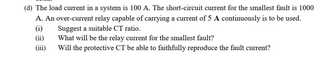 (d) The load current in a system is 100 A. The short-circuit current for the smallest fault is 1000
A. An over-current relay capable of carrying a current of 5 A continuously is to be used.
(i)
Suggest a suitable CT ratio.
What will be the relay current for the smallest fault?
(ii)
(iii)
Will the protective CT be able to faithfully reproduce the fault current?
