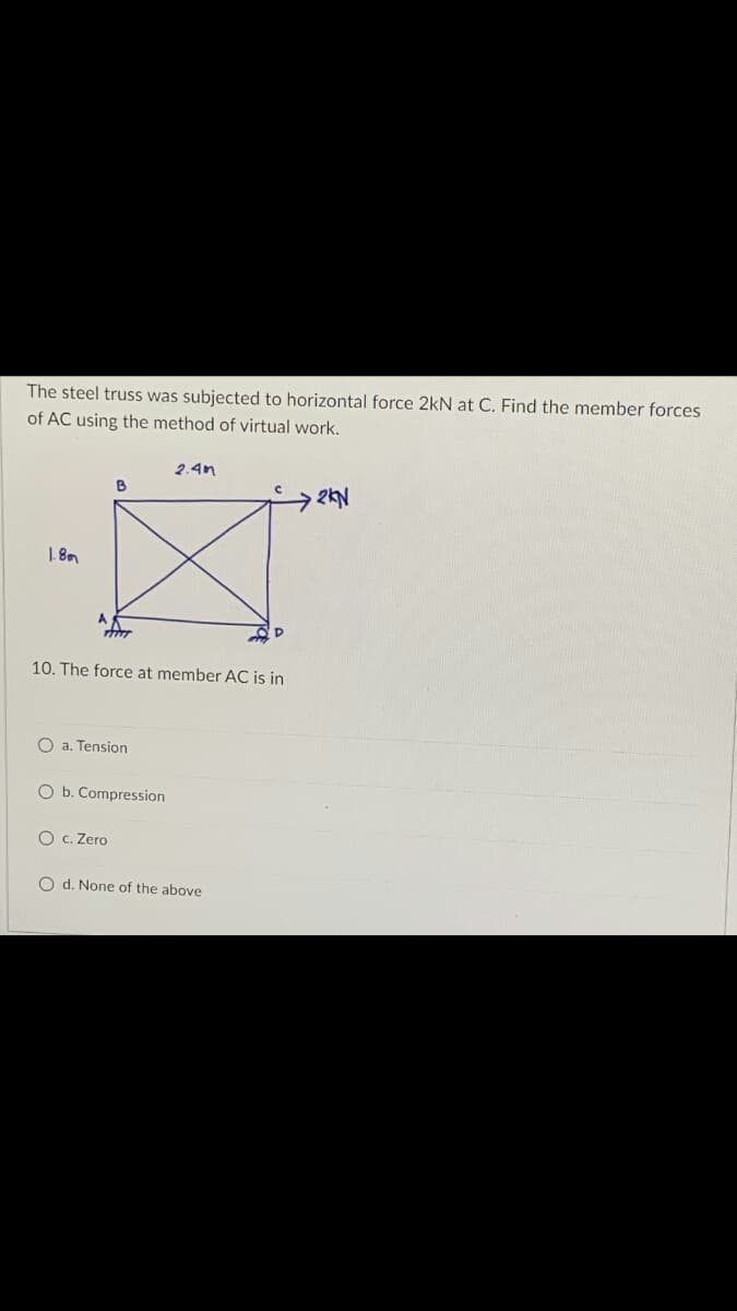 The steel truss was subjected to horizontal force 2kN at C. Find the member forces
of AC using the method of virtual work.
2.4m
B
→2KN
1.8m
T
m
10. The force at member AC is in
O a. Tension
O b. Compression
O c. Zero
O d. None of the above