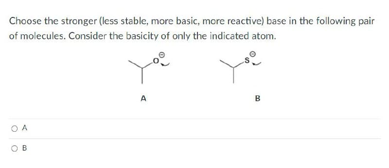 Choose the stronger (less stable, more basic, more reactive) base in the following pair
of molecules. Consider the basicity of only the indicated atom.
A
B
ОА
B