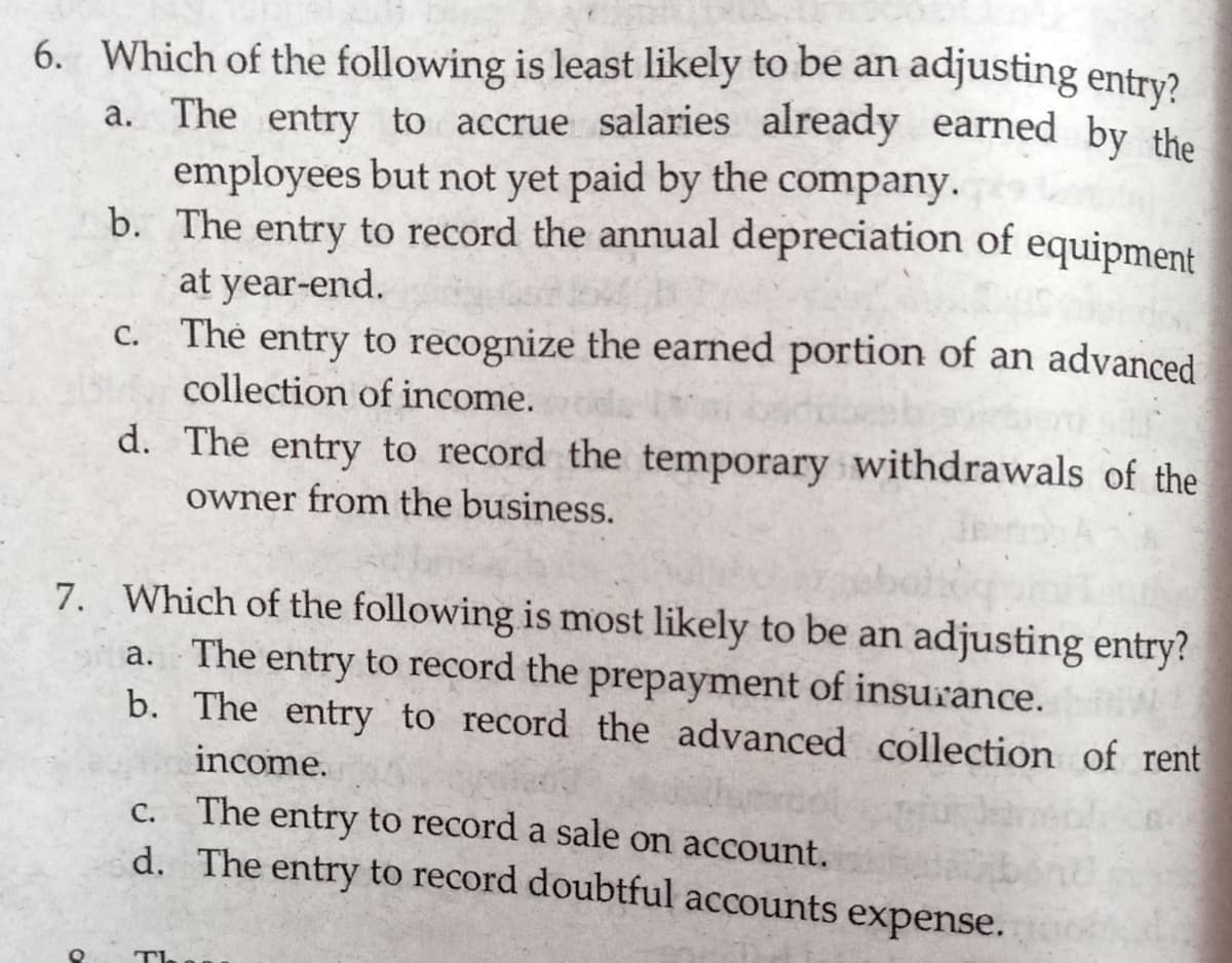 6. Which of the following is least likely to be an adjusting entry?
a. The entry to accrue salaries already earned by the
employees but not yet paid by the company.
b. The entry to record the annual depreciation of equipment
at year-end.
c. The entry to recognize the earned portion of an advanced
С.
collection of income.
d. The entry to record the temporary withdrawals of the
owner from the business.
7. Which of the following is most likely to be an adjusting entry?
a. The entry to record the prepayment of insurance.
b. The entry to record the advanced collection of rent
income.
The entry to record a sale on account.
d. The entry to record doubtful accounts expense.
C.
