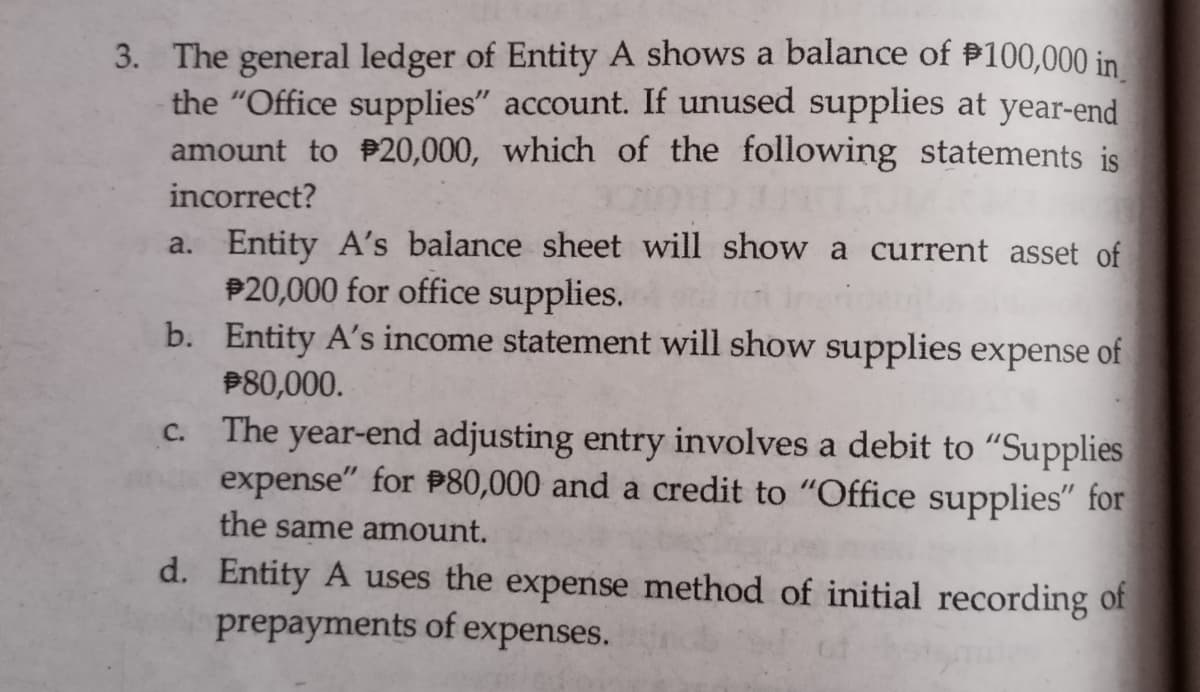 3. The general ledger of Entity A shows a balance of P100,000 in
the "Office supplies" account. If unused supplies at year-end
amount to P20,000, which of the following statements is
incorrect?
a. Entity A's balance sheet will show a current asset of
P20,000 for office supplies.
b. Entity A's income statement will show supplies expense of
P80,000.
c. The year-end adjusting entry involves a debit to "Supplies
expense" for P80,000 and a credit to "Office supplies" for
the same amount.
d. Entity A uses the expense method of initial recording of
prepayments of expenses.
