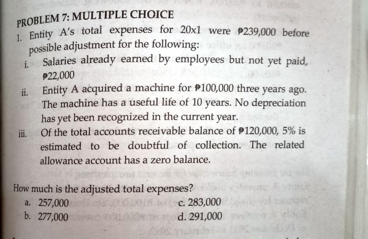 PROBLEM 7: MULTIPLE CHOICE
Entity A's total expenses for 20x1 were 239,000 before
possible adjustment for the following:
Salaries already earned by employees but not yet paid,
i.
P22,000
Entity A acquired a machine for P100,000 three years ago.
i.
The machine has a useful life of 10 years. No depreciation
has yet been recognized in the current year.
Of the total accounts receivable balance of P120,000, 5% is
ii.
estimated to be doubtful of collection. The related
allowance account has a zero balance.
How much is the adjusted total expenses?
a. 257,000
b. 277,000
c. 283,000
d. 291,000
