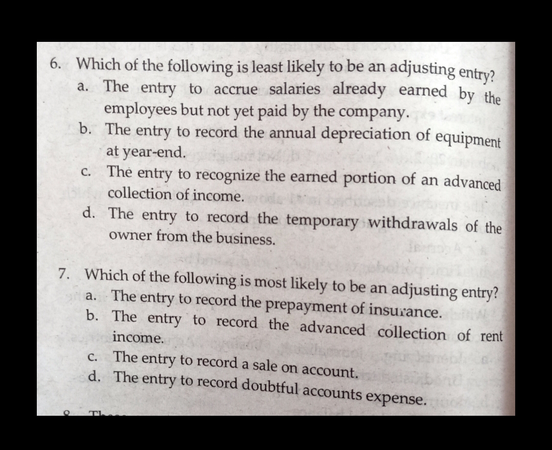 6. Which of the following is least likely to be an adjusting entry?.
a. The entry to accrue salaries already earned by the
employees but not yet paid by the company.
b. The entry to record the annual depreciation of equipment
at year-end.
c. The entry to recognize the earned portion of an advanced
collection of income.
d. The entry to record the temporary withdrawals of the
owner from the business.
7. Which of the following is most likely to be an adjusting entry?
a. The entry to record the prepayment of insurance.
b. The entry to record the advanced collection of rent
income.
c. The entry to record a sale on account.
d. The entry to record doubtful accounts expense.
