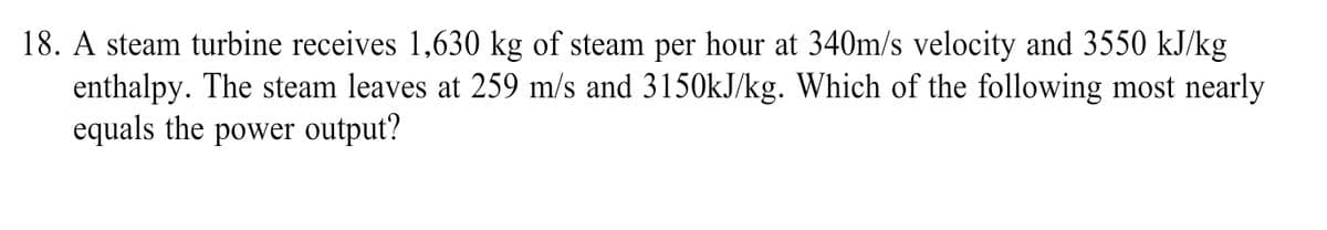 18. A steam turbine receives 1,630 kg of steam per hour at 340m/s velocity and 3550 kJ/kg
enthalpy. The steam leaves at 259 m/s and 3150kJ/kg. Which of the following most nearly
equals the power output?
