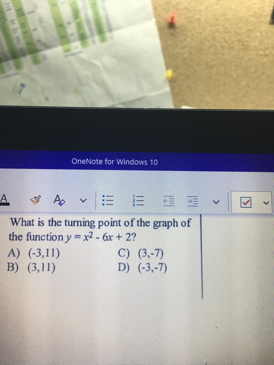 OneNote for Windows 10
A,
What is the turning point of the graph of
the function y = x2 - 6x + 2?
A) (-3,11)
B) (3,11)
C) (3,-7)
D) (-3,-7)
