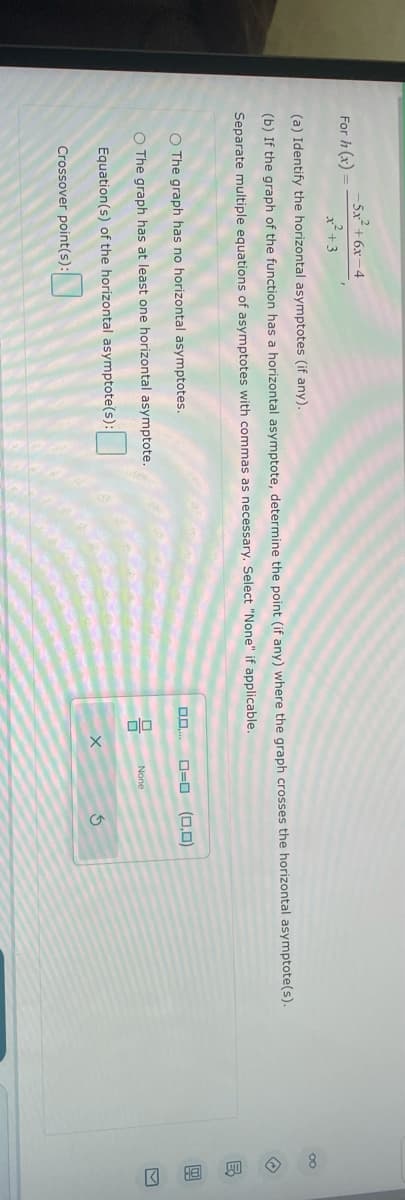 For h (x)
+6x-4
x²+3
(a) Identify the horizontal asymptotes (if any).
(b) If the graph of the function has a horizontal asymptote, determine the point (if any) where the graph crosses the horizontal asymptote(s).
Separate multiple equations of asymptotes with commas as necessary. Select "None" if applicable.
O The graph has no horizontal asymptotes.
O The graph has at least one horizontal asymptote.
Equation(s) of the horizontal asymptote(s):
Crossover point(s):
0.0
0=0 (0,0)
None
3
←
8 >
B
H