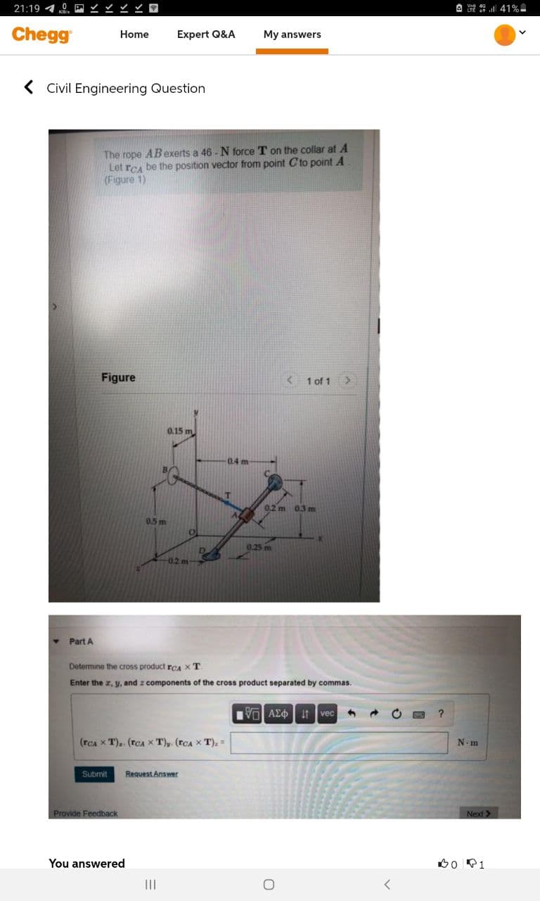 21:19 40
A 9 41%-
Chegg
Home
Expert Q&A
My answers
( Civil Engineering Question
The rope ABexerts a 46 - N force T on the collar at A
Let rCA be the position vector from point Cto point A
(Figure 1)
Figure
< 1 of 1
0.15 m
0.4 m
B/
T
0.2 m 03 m
0.5 m
0.25 m
-0.2 m
Part A
Determine the cross product rCA X T
Enter the z, y, and z components of the cross product separated by commas.
Vol AEO if vec
(rCA X T), (rcA X T), (rCA x T), =
N. m
Submit
Request Answer
Provide Feedback
Next >
You answered
Bo P1
II
