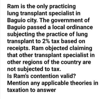 Ram is the only practicing
lung transplant specialist in
Baguio city. The government of
Baguio passed a local ordinance
subjecting the practice of lung
transplant to 2% tax based on
receipts. Ram objected claiming
that other transplant specialist in
other regions of the country are
not subjected to tax.
Is Ram's contention valid?
Mention any applicable theories in
taxation to answer
