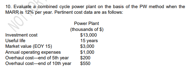 10. Evaluate a combined cycle power plant on the basis of the PW method when the
MARR is 12% per year. Pertinent cost data are as follows:
Power Plant
NOT
(thousands of $)
$13,000
15 years
$3,000
$1,000
$200
$550
Investment cost
Useful life
Market value (EOY 15)
Annual operating expenses
Overhaul cost-end of 5th year
Overhaul cost-end of 10th year
