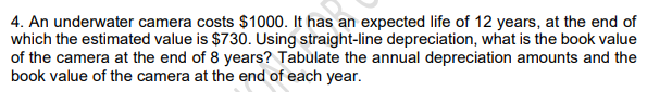 4. An underwater camera costs $1000. It has an expected life of 12 years, at the end of
which the estimated value is $730. Using straight-line depreciation, what is the book value
of the camera at the end of 8 years? Tabulate the annual depreciation amounts and the
book value of the camera at the end of each year.
